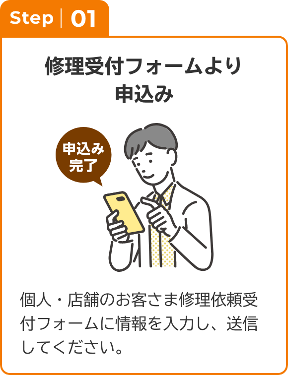 Step01 修理受付フォームより申込み 個人・店舗のお客さま修理依頼受付フォームに情報を入力し、送信してください。