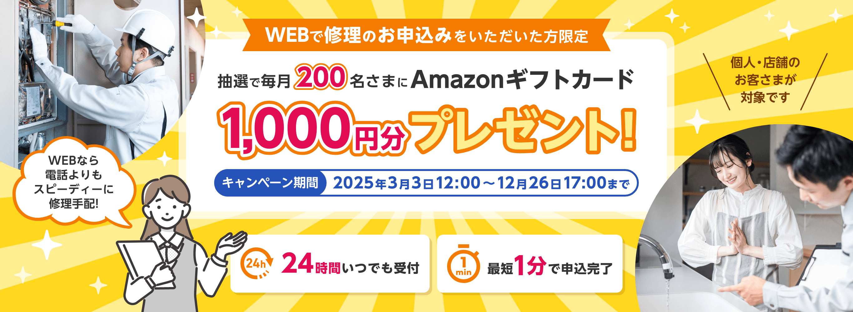 WEBで修理のお申込みをいただいた方限定 抽選で毎月200名さまにAmazonギフトカード1,000円分プレゼント！ キャンペーン期間 2025年3月3日〜12月26日17:00まで 24時間いつでも受付 最短1分で申込み完了。WEBなら電話よりもスピーディーに修理手配！